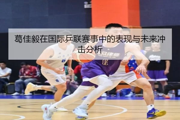 葛佳毅在国际乒联赛事中的表现与未来冲击分析