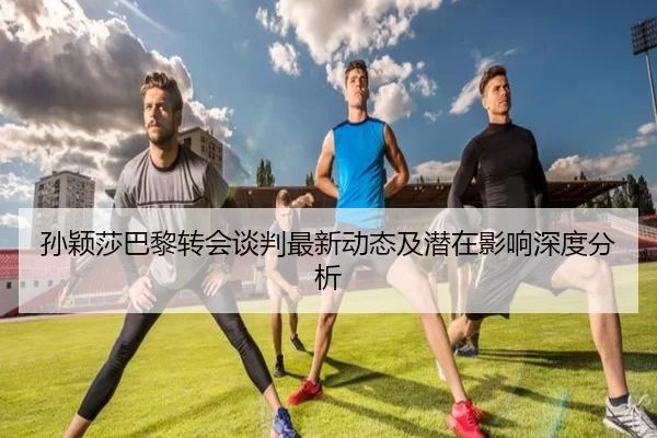 孙颖莎巴黎转会谈判最新动态及潜在影响深度分析